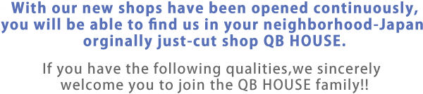 With our new shops have been opened continuously, you will be able to find us in your neighborhood-Japan orginally just-cut shop QB HOUSE.・終f you have the following qualities,we sincerely welcome you to join the QB HOUSE family!!