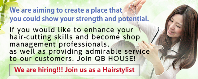 We are aiming to create a place that you could show your strength and potential.・終f you would like to enhance your hair-cutting skills and become shop management professionals, as well as providing admirable service to our customers. Join QB HOUSE!・集e are hiring!!! Join us as a Hairstylist
